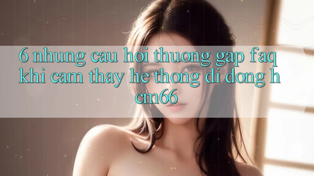 6. Những câu hỏi thường gặp (FAQ) khi cảm thấy Hệ thống di động hcm66 6. Những câu hỏi thường gặp (FAQ) khi cảm thấy Hệ thống di động hcm66