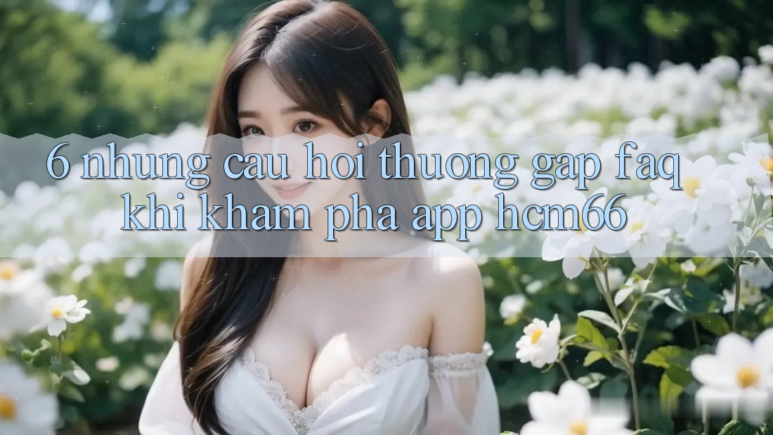6. Những câu hỏi thường gặp (FAQ) khi khám phá App hcm66