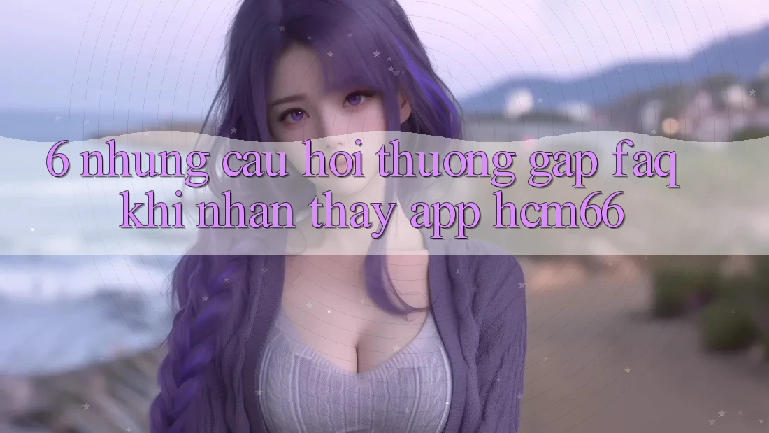 6. Những câu hỏi thường gặp (FAQ) khi nhận thấy App hcm66 6. Những câu hỏi thường gặp (FAQ) khi nhận thấy App hcm66