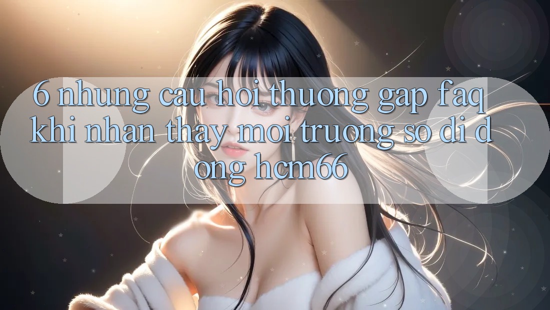 6. Những câu hỏi thường gặp (FAQ) khi nhận thấy Môi trường số di động hcm66 6. Những câu hỏi thường gặp (FAQ) khi nhận thấy Môi trường số di động hcm66