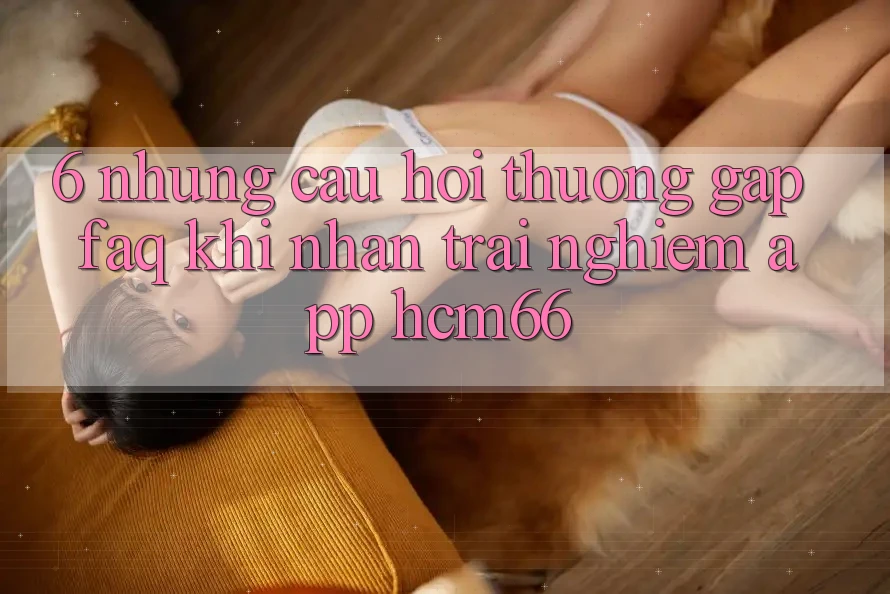 6. Những câu hỏi thường gặp (FAQ) khi nhận trải nghiệm App hcm66 6. Những câu hỏi thường gặp (FAQ) khi nhận trải nghiệm App hcm66