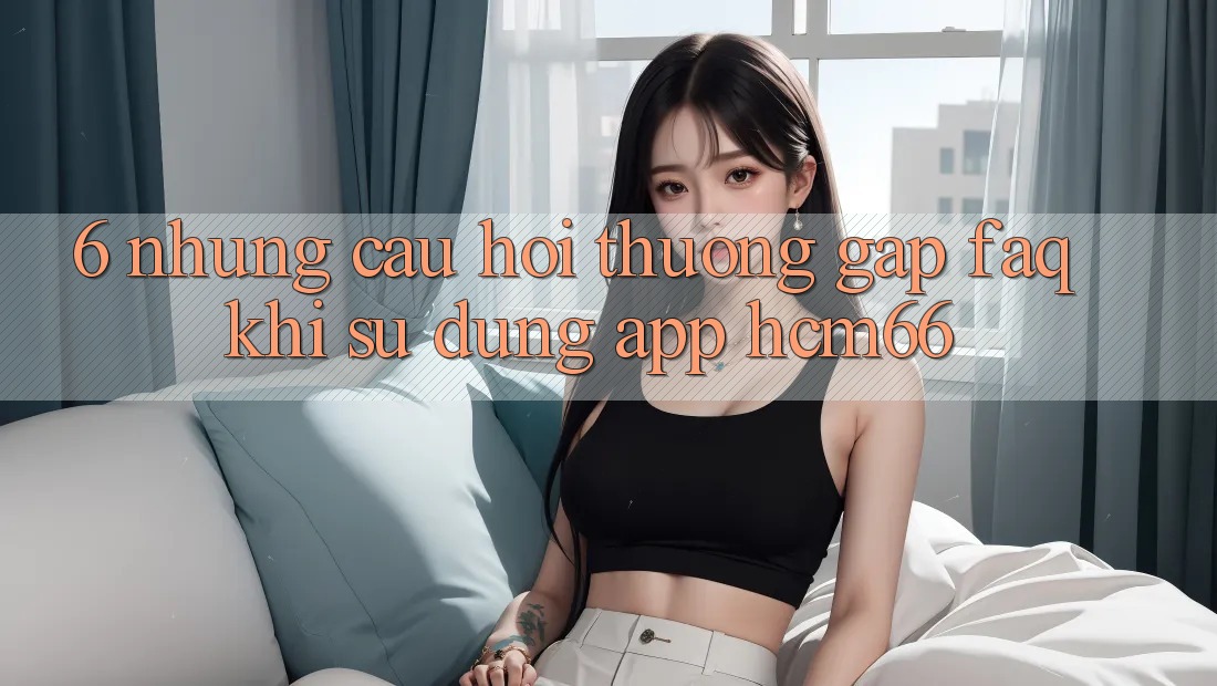 6. Những câu hỏi thường gặp (FAQ) khi sử dụng App hcm66