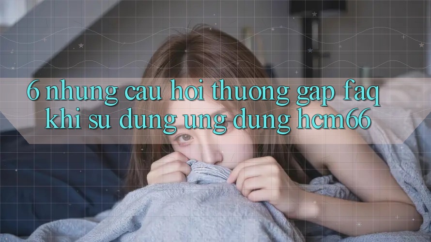 6. Những câu hỏi thường gặp (FAQ) khi sử dụng Ứng dụng hcm66