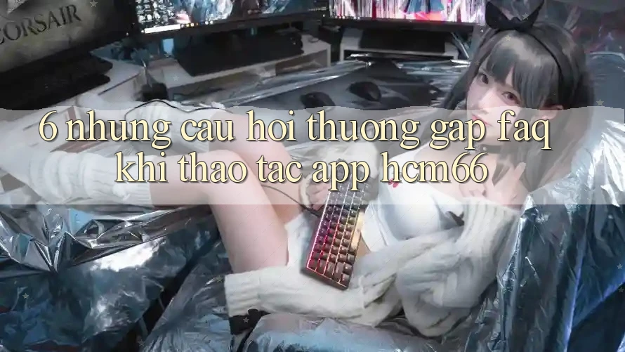 6. Những câu hỏi thường gặp (FAQ) khi thao tác App hcm66 6. Những câu hỏi thường gặp (FAQ) khi thao tác App hcm66