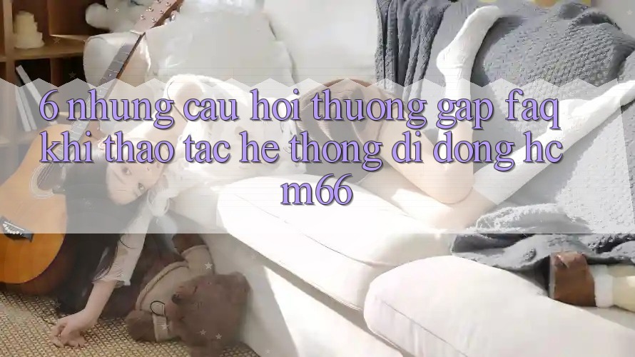 6. Những câu hỏi thường gặp (FAQ) khi thao tác Hệ thống di động hcm66