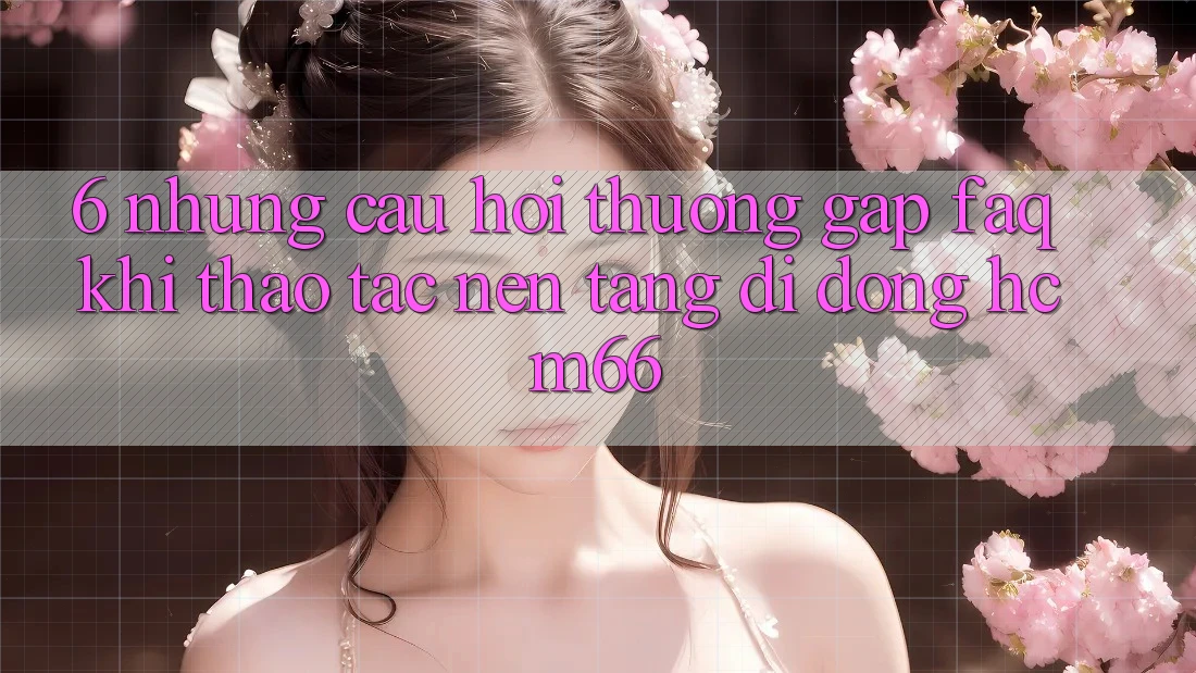6. Những câu hỏi thường gặp (FAQ) khi thao tác Nền tảng di động hcm66