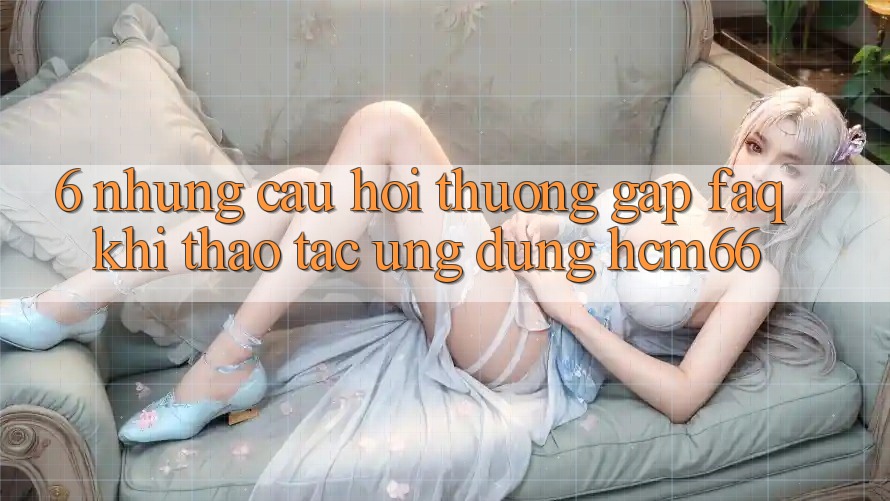 6. Những câu hỏi thường gặp (FAQ) khi thao tác Ứng dụng hcm66 6. Những câu hỏi thường gặp (FAQ) khi thao tác Ứng dụng hcm66