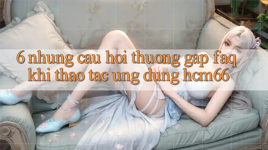 6. Những câu hỏi thường gặp (FAQ) khi thao tác Ứng dụng hcm66