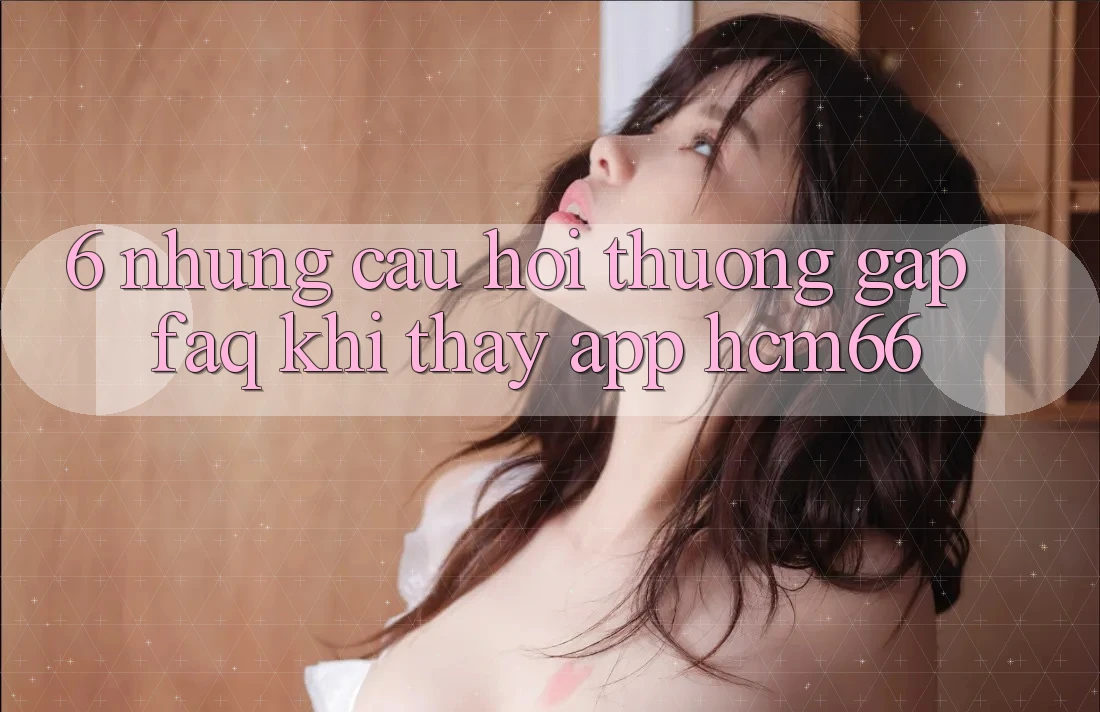 6. Những câu hỏi thường gặp (FAQ) khi thấy App hcm66