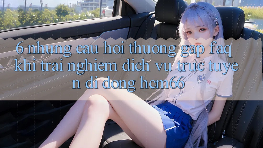 6. Những câu hỏi thường gặp (FAQ) khi trải nghiệm Dịch vụ trực tuyến di động hcm66 6. Những câu hỏi thường gặp (FAQ) khi trải nghiệm Dịch vụ trực tuyến di động hcm66