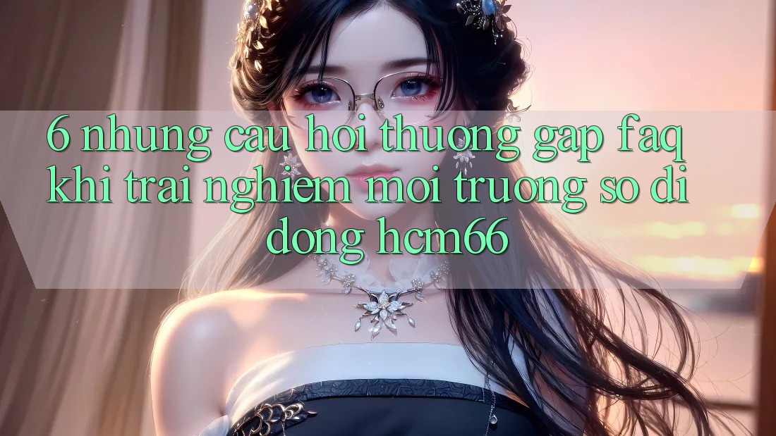6. Những câu hỏi thường gặp (FAQ) khi trải nghiệm Môi trường số di động hcm66 6. Những câu hỏi thường gặp (FAQ) khi trải nghiệm Môi trường số di động hcm66