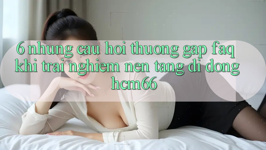 6. Những câu hỏi thường gặp (FAQ) khi trải nghiệm Nền tảng di động hcm66 6. Những câu hỏi thường gặp (FAQ) khi trải nghiệm Nền tảng di động hcm66
