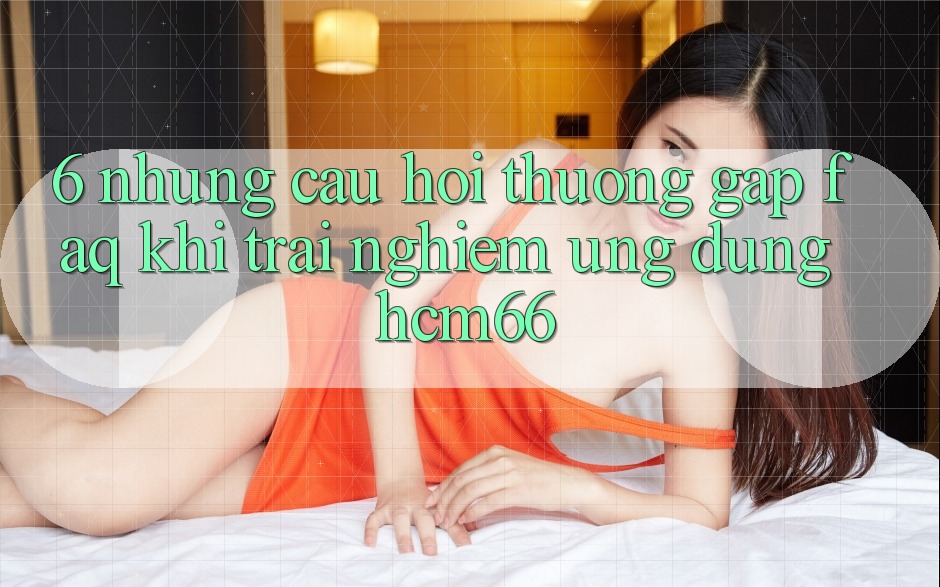 6. Những câu hỏi thường gặp (FAQ) khi trải nghiệm Ứng dụng hcm66 6. Những câu hỏi thường gặp (FAQ) khi trải nghiệm Ứng dụng hcm66