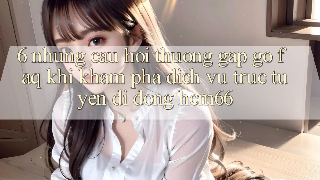 6. Những câu hỏi thường gặp gỡ (FAQ) khi khám phá Dịch vụ trực tuyến di động hcm66