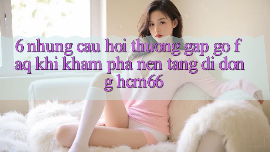 6. Những câu hỏi thường gặp gỡ (FAQ) khi khám phá Nền tảng di động hcm66 6. Những câu hỏi thường gặp gỡ (FAQ) khi khám phá Nền tảng di động hcm66