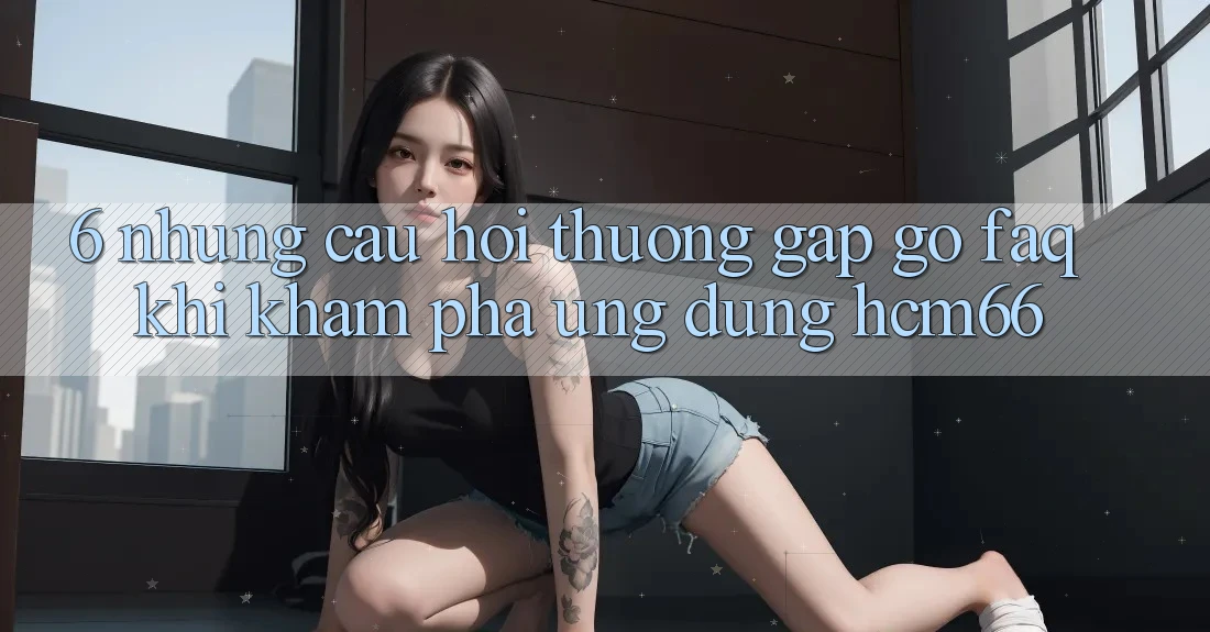 6. Những câu hỏi thường gặp gỡ (FAQ) khi khám phá Ứng dụng hcm66 6. Những câu hỏi thường gặp gỡ (FAQ) khi khám phá Ứng dụng hcm66