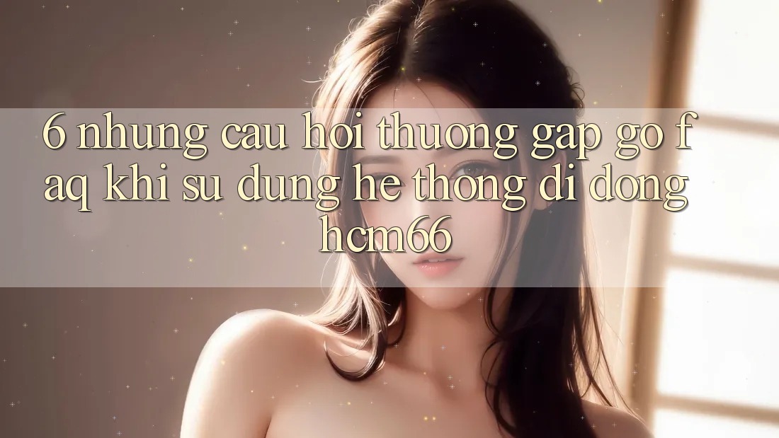 6. Những câu hỏi thường gặp gỡ (FAQ) khi sử dụng Hệ thống di động hcm66 6. Những câu hỏi thường gặp gỡ (FAQ) khi sử dụng Hệ thống di động hcm66