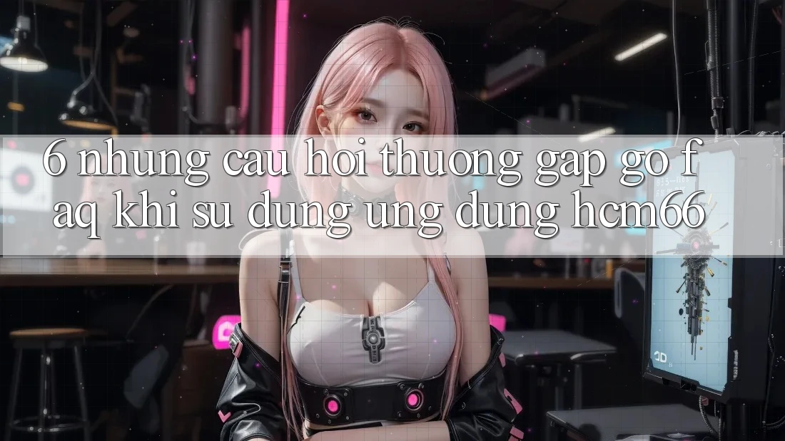 6. Những câu hỏi thường gặp gỡ (FAQ) khi sử dụng Ứng dụng hcm66 6. Những câu hỏi thường gặp gỡ (FAQ) khi sử dụng Ứng dụng hcm66