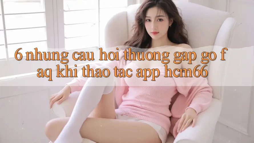 6. Những câu hỏi thường gặp gỡ (FAQ) khi thao tác App hcm66 6. Những câu hỏi thường gặp gỡ (FAQ) khi thao tác App hcm66