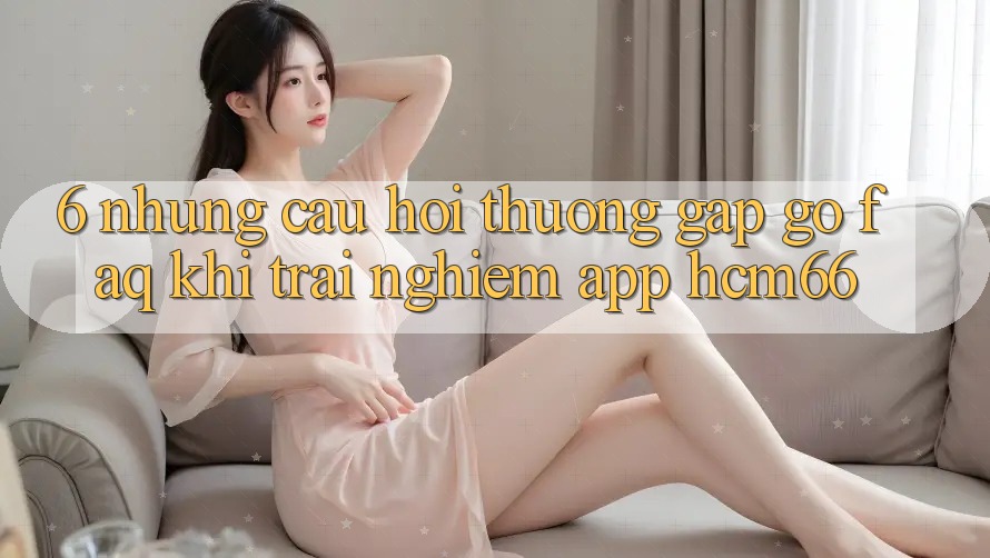 6. Những câu hỏi thường gặp gỡ (FAQ) khi trải nghiệm App hcm66 6. Những câu hỏi thường gặp gỡ (FAQ) khi trải nghiệm App hcm66