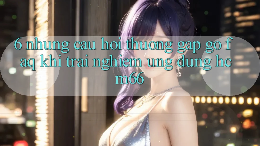 6. Những câu hỏi thường gặp gỡ (FAQ) khi trải nghiệm Ứng dụng hcm66 6. Những câu hỏi thường gặp gỡ (FAQ) khi trải nghiệm Ứng dụng hcm66