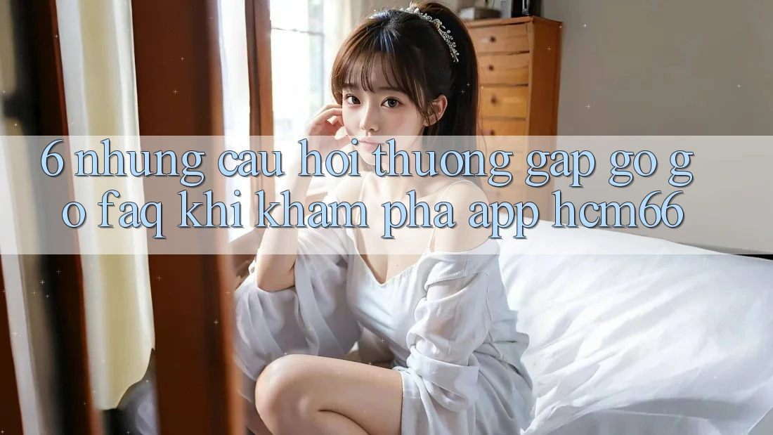 6. Những câu hỏi thường gặp gỡ gỡ (FAQ) khi khám phá App hcm66 6. Những câu hỏi thường gặp gỡ gỡ (FAQ) khi khám phá App hcm66