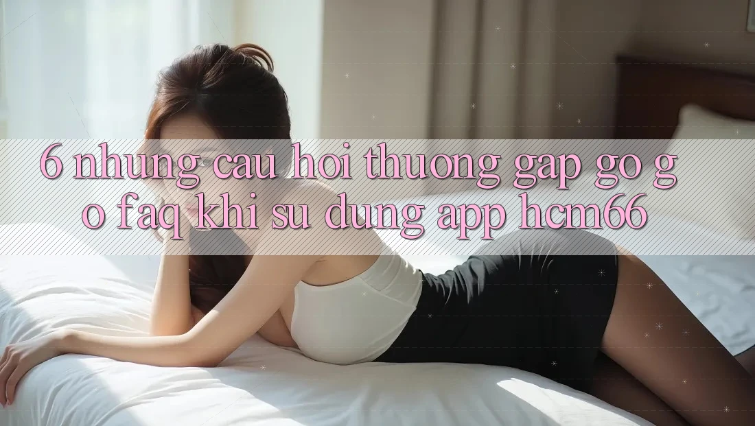 6. Những câu hỏi thường gặp gỡ gỡ (FAQ) khi sử dụng App hcm66