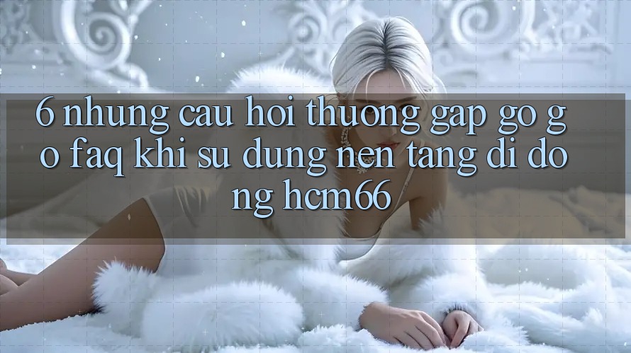 6. Những câu hỏi thường gặp gỡ gỡ (FAQ) khi sử dụng Nền tảng di động hcm66 6. Những câu hỏi thường gặp gỡ gỡ (FAQ) khi sử dụng Nền tảng di động hcm66