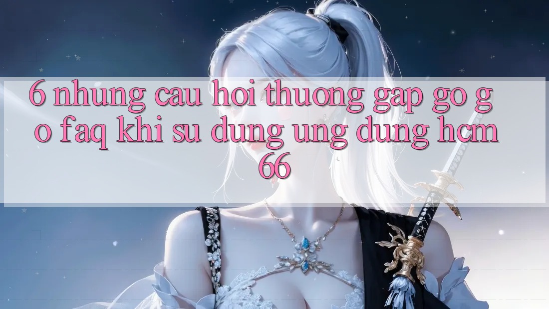 6. Những câu hỏi thường gặp gỡ gỡ (FAQ) khi sử dụng Ứng dụng hcm66