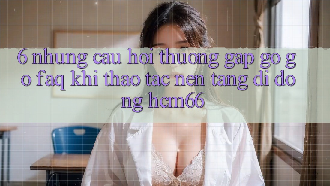 6. Những câu hỏi thường gặp gỡ gỡ (FAQ) khi thao tác Nền tảng di động hcm66 6. Những câu hỏi thường gặp gỡ gỡ (FAQ) khi thao tác Nền tảng di động hcm66
