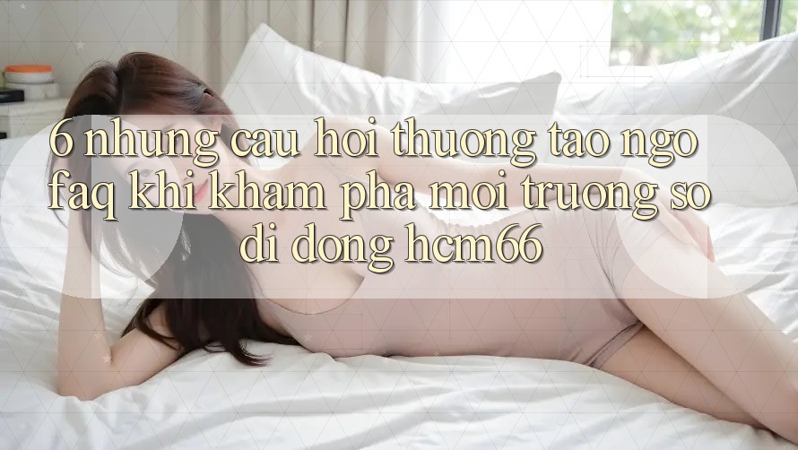 6. Những câu hỏi thường tao ngộ (FAQ) khi khám phá Môi trường số di động hcm66 6. Những câu hỏi thường tao ngộ (FAQ) khi khám phá Môi trường số di động hcm66