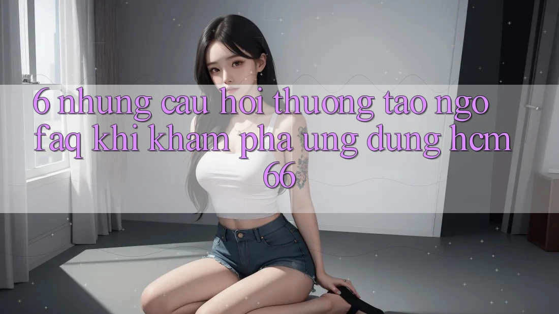 6. Những câu hỏi thường tao ngộ (FAQ) khi khám phá Ứng dụng hcm66 6. Những câu hỏi thường tao ngộ (FAQ) khi khám phá Ứng dụng hcm66