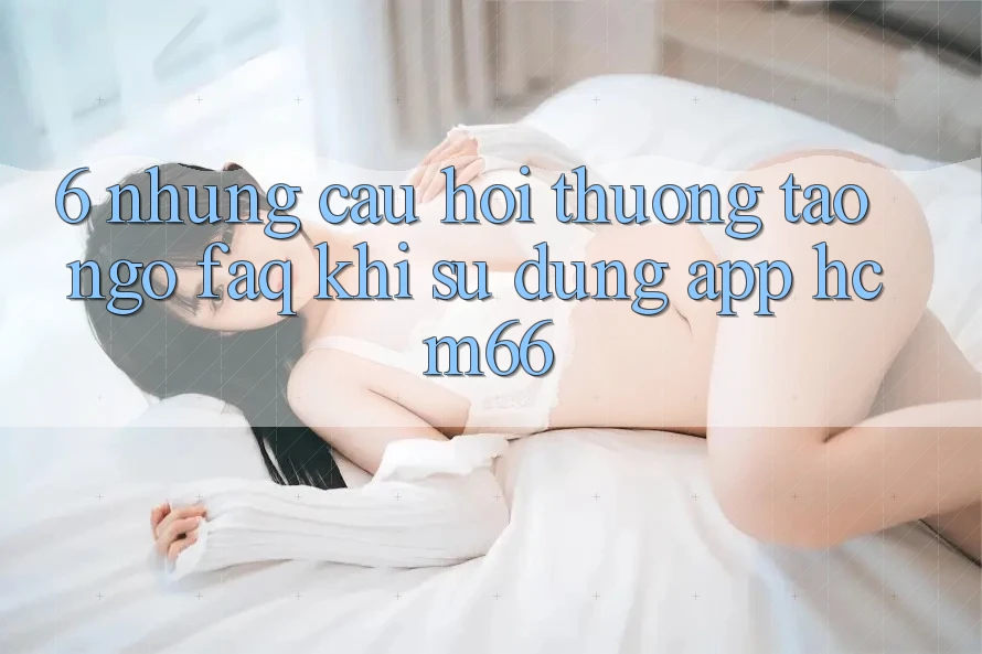6. Những câu hỏi thường tao ngộ (FAQ) khi sử dụng App hcm66 6. Những câu hỏi thường tao ngộ (FAQ) khi sử dụng App hcm66