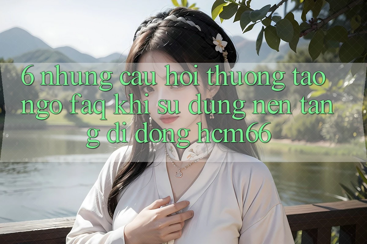 6. Những câu hỏi thường tao ngộ (FAQ) khi sử dụng Nền tảng di động hcm66