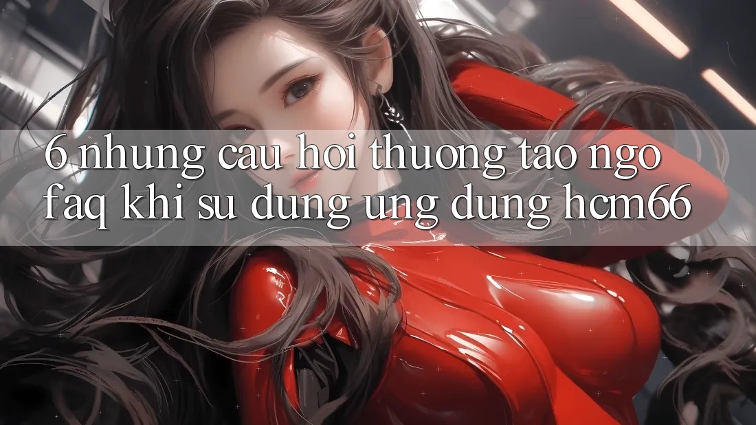 6. Những câu hỏi thường tao ngộ (FAQ) khi sử dụng Ứng dụng hcm66