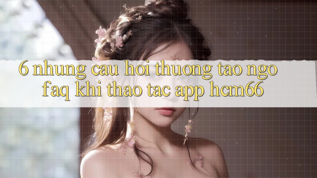 6. Những câu hỏi thường tao ngộ (FAQ) khi thao tác App hcm66 6. Những câu hỏi thường tao ngộ (FAQ) khi thao tác App hcm66