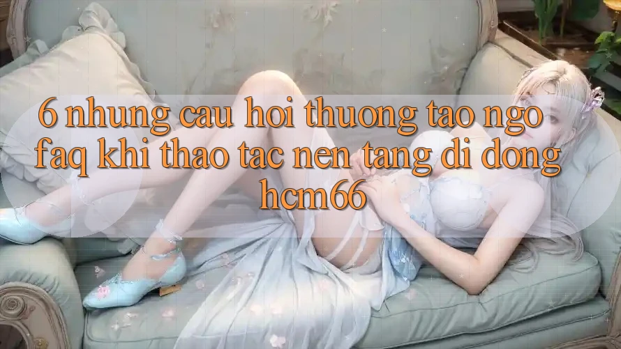 6. Những câu hỏi thường tao ngộ (FAQ) khi thao tác Nền tảng di động hcm66