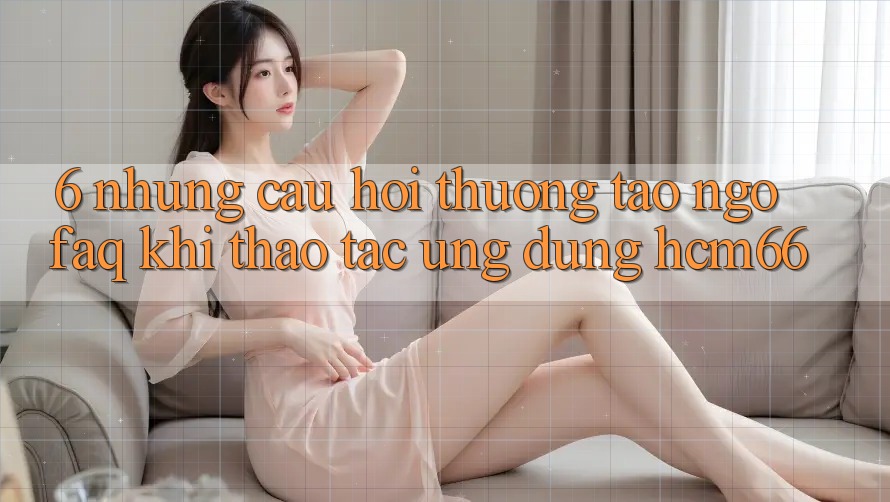 6. Những câu hỏi thường tao ngộ (FAQ) khi thao tác Ứng dụng hcm66 6. Những câu hỏi thường tao ngộ (FAQ) khi thao tác Ứng dụng hcm66