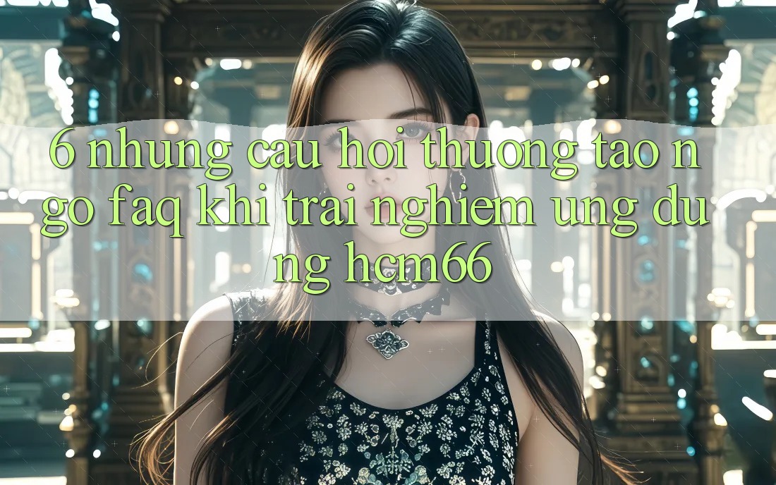 6. Những câu hỏi thường tao ngộ (FAQ) khi trải nghiệm Ứng dụng hcm66