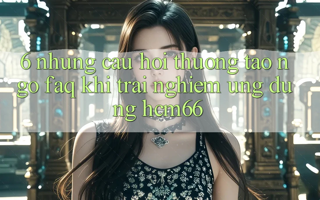 6. Những câu hỏi thường tao ngộ (FAQ) khi trải nghiệm Ứng dụng hcm66 6. Những câu hỏi thường tao ngộ (FAQ) khi trải nghiệm Ứng dụng hcm66
