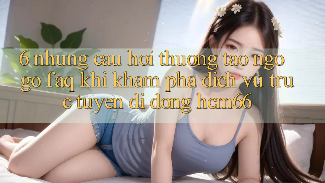 6. Những câu hỏi thường tao ngộ gỡ (FAQ) khi khám phá Dịch vụ trực tuyến di động hcm66 6. Những câu hỏi thường tao ngộ gỡ (FAQ) khi khám phá Dịch vụ trực tuyến di động hcm66