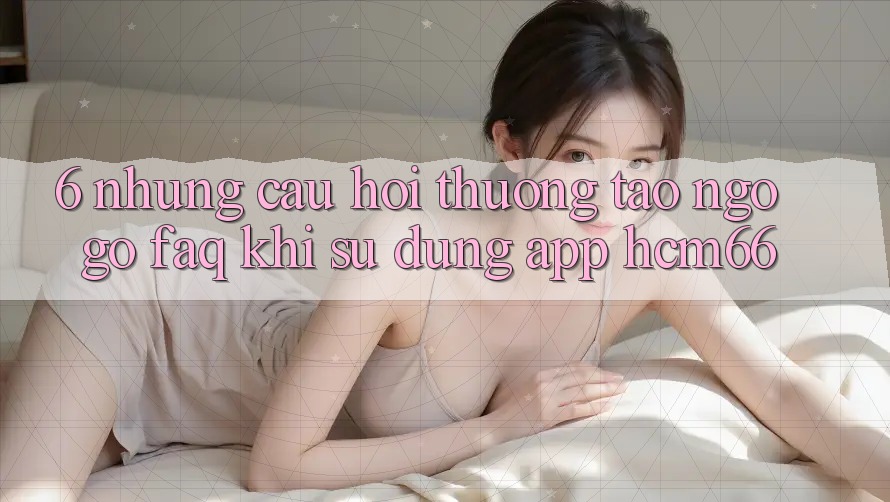 6. Những câu hỏi thường tao ngộ gỡ (FAQ) khi sử dụng App hcm66 6. Những câu hỏi thường tao ngộ gỡ (FAQ) khi sử dụng App hcm66