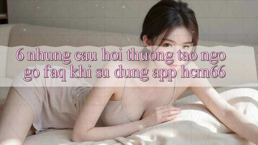 6. Những câu hỏi thường tao ngộ gỡ (FAQ) khi sử dụng App hcm66 6. Những câu hỏi thường tao ngộ gỡ (FAQ) khi sử dụng App hcm66