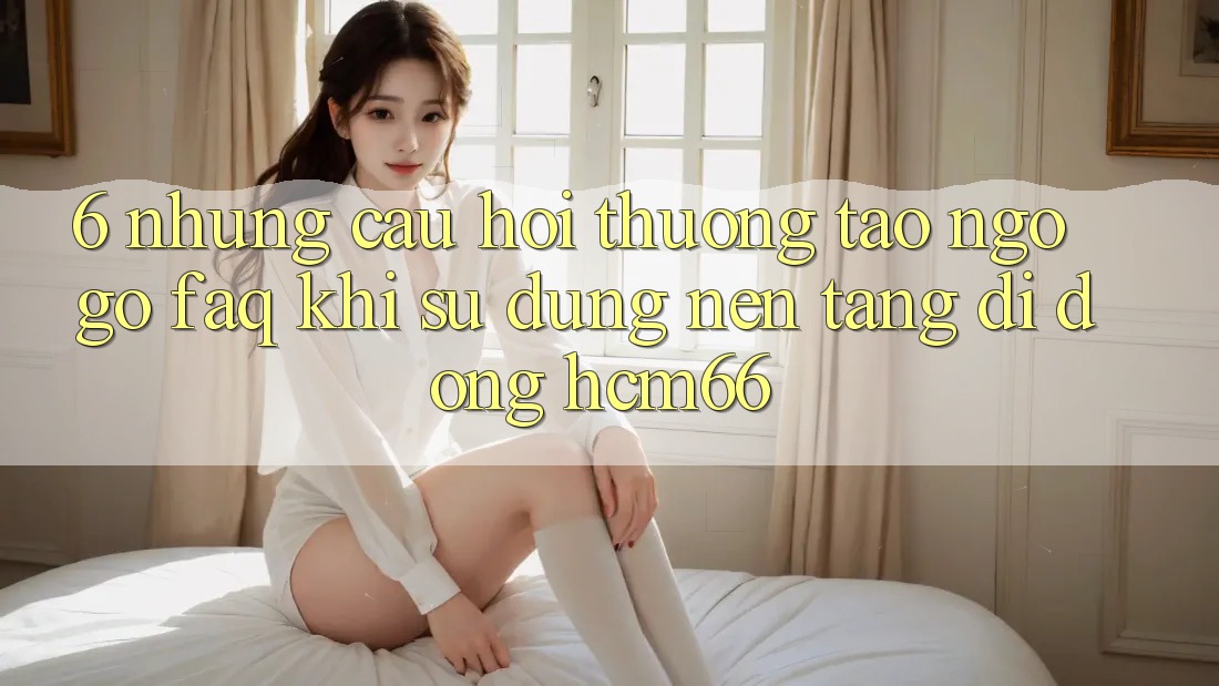 6. Những câu hỏi thường tao ngộ gỡ (FAQ) khi sử dụng Nền tảng di động hcm66 6. Những câu hỏi thường tao ngộ gỡ (FAQ) khi sử dụng Nền tảng di động hcm66
