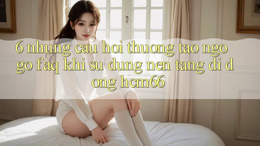 6. Những câu hỏi thường tao ngộ gỡ (FAQ) khi sử dụng Nền tảng di động hcm66