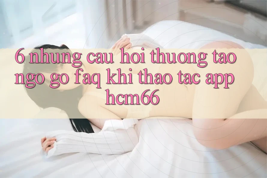 6. Những câu hỏi thường tao ngộ gỡ (FAQ) khi thao tác App hcm66 6. Những câu hỏi thường tao ngộ gỡ (FAQ) khi thao tác App hcm66