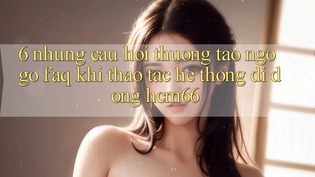 6. Những câu hỏi thường tao ngộ gỡ (FAQ) khi thao tác Hệ thống di động hcm66 6. Những câu hỏi thường tao ngộ gỡ (FAQ) khi thao tác Hệ thống di động hcm66