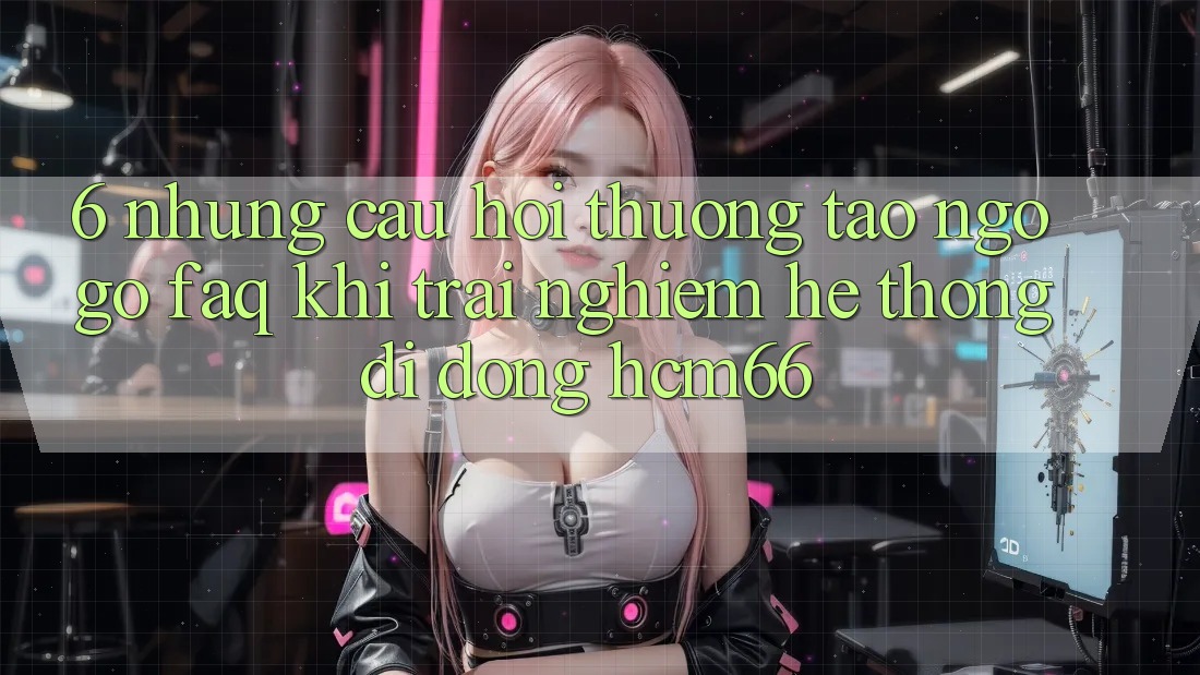 6. Những câu hỏi thường tao ngộ gỡ (FAQ) khi trải nghiệm Hệ thống di động hcm66 6. Những câu hỏi thường tao ngộ gỡ (FAQ) khi trải nghiệm Hệ thống di động hcm66