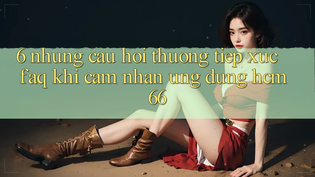 6. Những câu hỏi thường tiếp xúc (FAQ) khi cảm nhận Ứng dụng hcm66
