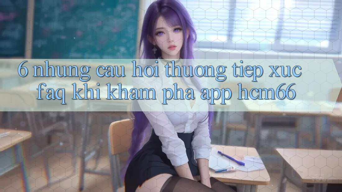 6. Những câu hỏi thường tiếp xúc (FAQ) khi khám phá App hcm66 6. Những câu hỏi thường tiếp xúc (FAQ) khi khám phá App hcm66